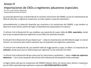 Anexo III
Importaciones de CKDs a regímenes aduaneros especiales
Por Econ. Carlos Palacios Maldonado
Vicepresidente de Comercio Exterior


La conclusión general que se desprende de las recientes resoluciones del COMEX, es que las importaciones de
CKDs de vehículos, a regímenes suspensivos, no están sujetas a cupos de importación.

Lamentablemente, la redacción desprolija que caracteriza a las resoluciones del COMEX, y que también se
observa en estas últimas, podría dar lugar a interpretaciones equivocadas en la aduana:

El artículo 2 de la Resolución 65, que establece una reposición de cupos, habla de CKDs exportados, siendo
que lo que se exporta bajo esos regímenes no son CKDs sino vehículos armados.

El artículo 9 de la Resolución 65 que dispone que “…todas las importaciones de CKD deberán pagar un arancel
mínimo”, sin mencionar para nada la excepción que corresponde a los regímenes suspensivos.

El artículo 6 de la Resolución 66, que también habla de la no sujeción a cupos, se refiere a la importación de
vehículos, siendo que lo que se importa bajo esos regímenes no son vehículos sino CKDs.

El artículo 4 de la Resolución 68 que aclara que las restricciones cuantitativas “…aplica a todos los regímenes
aduaneros…” con la única excepción del artículo 6 de la Resolución 66 (excepción arriba analizada).

Lo lógico habría sido que las resoluciones del COMEX hubiesen dicho, de manera clara, directa e inequívoca,
que los CKDs importados bajo regímenes suspensivos NO ESTÁN SUJETOS A CUPOS.                          25
 