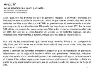 Anexo IV
Alzas arancelarias: casos puntuales
Por Econ. Carlos Palacios Maldonado
Vicepresidente de Comercio Exterior


Atrás quedaron los tiempos en que el gobierno rebajaba o eliminaba aranceles de
importación para estimular la producción. Ahora lo que hace es aumentarlos. Una de las
recientes medidas adoptadas por el COMEX es precisamente el incremento de aranceles
para un grupo de aproximadamente 100 productos, cuya importación el 2011 fue de unos
500 millones de dólares. Las importaciones de 10 de estos productos representan algo más
del 80% del total de las importaciones del grupo; los 90 restantes registran ese año
importaciones insignificantes, y algunos, incluso, ausencia total de importaciones.

Más allá de las implicaciones que tienen estas medidas frente a los compromisos
adquiridos por el Ecuador en el ámbito internacional, hay ciertos casos puntuales que
ameritan ser comentados.
Llama la atención los aumentos arancelarios dispuestos para la importación de productos
relacionados con la seguridad industrial como son: protectores antirruidos, máscaras
especiales para la protección de trabajadores, cascos de seguridad, y gafas protectoras para
el trabajo. Estos rubros representan importaciones relativamente modestas, y desde un
punto de vista social resulta aberrante que se los haya gravado con aranceles de hasta el
30%.
                                                                                       26
 