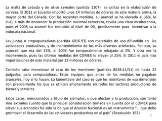 La malta de cebada y de otros cereales (partida 1107) se utiliza en la elaboración de
cerveza. El 2011 el Ecuador importó unos 14 millones de dólares de esta materia prima, la
mayor parte del Canadá. Con las recientes medidas, su arancel se ha elevado al 36%, lo
cual, a más de encarecer la producción nacional cervecera, revela una clara incoherencia,
pues el 2008 su arancel fue reducido al nivel de 0%, precisamente para incentivar a la
industria nacional.

Las juntas o empaquetaduras (partida 4016.93) son materiales de uso difundido en las
actividades productivas, y de mantenimiento de los más diversos artefactos. Por eso, su
arancel, que era del 15%, el 2008 fue temporalmente rebajado al 0%. Y otra vez la
incoherencia, pues las últimas medidas del COMEX lo elevan al 25%. El 2011 el país hizo
importaciones de este material por 12 millones de dólares.

También cabe mencionar el caso de los monitores (partidas 8528.41/51) de hasta 22
pulgadas, para computadoras. Estos equipos, que antes de las medidas no pagaban
aranceles, hoy sí lo hacen. Lo lamentable del caso es que los monitores de esa dimensión
son precisamente los que se utilizan ampliamente en todos los sectores productores de
bienes y servicios.

Estos casos, mencionados a título de ejemplos, y que afectan a la producción, son tanto
más extraños cuanto que la principal consideración tomada en cuenta por el COMEX para
elevar sus aranceles ha sido la de que el Arancel Nacional es un instrumento “… que debe
promover el desarrollo de las actividades productivas en el país” (Resolución 163)
                                                                                    27
 