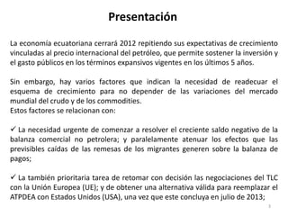 Presentación
La economía ecuatoriana cerrará 2012 repitiendo sus expectativas de crecimiento
vinculadas al precio internacional del petróleo, que permite sostener la inversión y
el gasto públicos en los términos expansivos vigentes en los últimos 5 años.

Sin embargo, hay varios factores que indican la necesidad de readecuar el
esquema de crecimiento para no depender de las variaciones del mercado
mundial del crudo y de los commodities.
Estos factores se relacionan con:

 La necesidad urgente de comenzar a resolver el creciente saldo negativo de la
balanza comercial no petrolera; y paralelamente atenuar los efectos que las
previsibles caídas de las remesas de los migrantes generen sobre la balanza de
pagos;

 La también prioritaria tarea de retomar con decisión las negociaciones del TLC
con la Unión Europea (UE); y de obtener una alternativa válida para reemplazar el
ATPDEA con Estados Unidos (USA), una vez que este concluya en julio de 2013;
                                                                                3
 