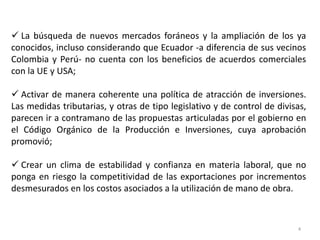  La búsqueda de nuevos mercados foráneos y la ampliación de los ya
conocidos, incluso considerando que Ecuador -a diferencia de sus vecinos
Colombia y Perú- no cuenta con los beneficios de acuerdos comerciales
con la UE y USA;

 Activar de manera coherente una política de atracción de inversiones.
Las medidas tributarias, y otras de tipo legislativo y de control de divisas,
parecen ir a contramano de las propuestas articuladas por el gobierno en
el Código Orgánico de la Producción e Inversiones, cuya aprobación
promovió;

 Crear un clima de estabilidad y confianza en materia laboral, que no
ponga en riesgo la competitividad de las exportaciones por incrementos
desmesurados en los costos asociados a la utilización de mano de obra.



                                                                          4
 