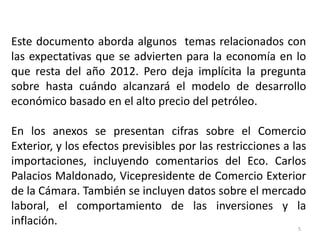 Este documento aborda algunos temas relacionados con
las expectativas que se advierten para la economía en lo
que resta del año 2012. Pero deja implícita la pregunta
sobre hasta cuándo alcanzará el modelo de desarrollo
económico basado en el alto precio del petróleo.

En los anexos se presentan cifras sobre el Comercio
Exterior, y los efectos previsibles por las restricciones a las
importaciones, incluyendo comentarios del Eco. Carlos
Palacios Maldonado, Vicepresidente de Comercio Exterior
de la Cámara. También se incluyen datos sobre el mercado
laboral, el comportamiento de las inversiones y la
inflación.
                                                             5
 