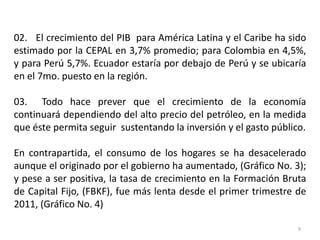 02. El crecimiento del PIB para América Latina y el Caribe ha sido
estimado por la CEPAL en 3,7% promedio; para Colombia en 4,5%,
y para Perú 5,7%. Ecuador estaría por debajo de Perú y se ubicaría
en el 7mo. puesto en la región.

03. Todo hace prever que el crecimiento de la economía
continuará dependiendo del alto precio del petróleo, en la medida
que éste permita seguir sustentando la inversión y el gasto público.

En contrapartida, el consumo de los hogares se ha desacelerado
aunque el originado por el gobierno ha aumentado, (Gráfico No. 3);
y pese a ser positiva, la tasa de crecimiento en la Formación Bruta
de Capital Fijo, (FBKF), fue más lenta desde el primer trimestre de
2011, (Gráfico No. 4)

                                                                  9
 