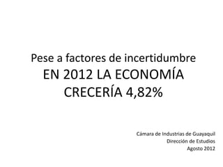 Pese a factores de incertidumbre
  EN 2012 LA ECONOMÍA
     CRECERÍA 4,82%

                    Cámara de Industrias de Guayaquil
                                Dirección de Estudios
                                         Agosto 2012
 