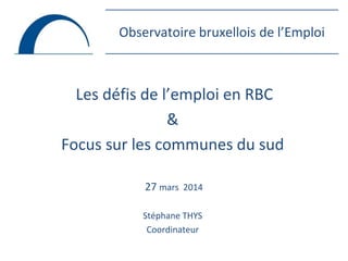 Observatoire bruxellois de l’Emploi
Les défis de l’emploi en RBC
&
Focus sur les communes du sud
27 mars 2014
Stéphane THYS
Coordinateur
 