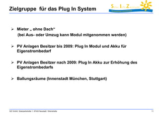 Zielgruppe für das Plug In System 
SIZ GmbH, Solarparkstraße 1, 67435 Neustadt / Weinstraße 11 
 Mieter „ ohne Dach“ 
(bei Aus- oder Umzug kann Modul mitgenommen werden) 
 PV Anlagen Besitzer bis 2009: Plug In Modul und Akku für 
Eigenstrombedarf 
 PV Anlagen Besitzer nach 2009: Plug In Akku zur Erhöhung des 
Eigenstrombedarfs 
 Ballungsräume (Innenstadt München, Stuttgart) 
 
