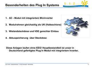 Besonderheiten des Plug In Systems 
1. AC - Modul mit integriertem Miniinverter 
2. Modulrahmen gleichzeitig als UK (Halteschiene) 
3. Wielandsteckdose und VDE gerechter Einbau 
4. Akkuspeicherung über Steckdose 
Diese Anlagen laufen ohne EEG! Hauptbestandteil ist unser in 
Deutschland gefertigtes Plug In Modul mit integriertem Inverter. 
SIZ GmbH, Solarparkstraße 1, 67435 Neustadt / Weinstraße 13 
 