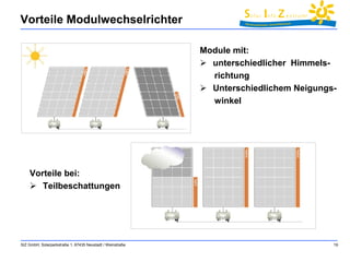 Vorteile Modulwechselrichter 
SIZ GmbH, Solarparkstraße 1, 67435 Neustadt / Weinstraße 19 
Module mit: 
 unterschiedlicher Himmels-richtung 
 Unterschiedlichem Neigungs-winkel 
Vorteile bei: 
 Teilbeschattungen 
 