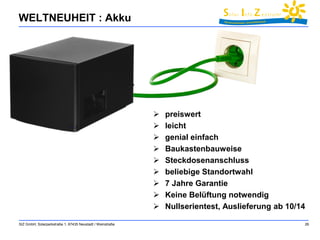 WELTNEUHEIT : Akku 
 preiswert 
 leicht 
 genial einfach 
 Baukastenbauweise 
 Steckdosenanschluss 
 beliebige Standortwahl 
 7 Jahre Garantie 
 Keine Belüftung notwendig 
 Nullserientest, Auslieferung ab 10/14 
SIZ GmbH, Solarparkstraße 1, 67435 Neustadt / Weinstraße 26 
 