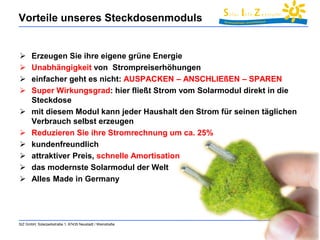 Vorteile unseres Steckdosenmoduls 
 Erzeugen Sie ihre eigene grüne Energie 
 Unabhängigkeit von Strompreiserhöhungen 
 einfacher geht es nicht: AUSPACKEN – ANSCHLIEßEN – SPAREN 
 Super Wirkungsgrad: hier fließt Strom vom Solarmodul direkt in die 
Steckdose 
 mit diesem Modul kann jeder Haushalt den Strom für seinen täglichen 
Verbrauch selbst erzeugen 
 Reduzieren Sie ihre Stromrechnung um ca. 25% 
 kundenfreundlich 
 attraktiver Preis, schnelle Amortisation 
 das modernste Solarmodul der Welt 
 Alles Made in Germany 
SIZ GmbH, Solarparkstraße 1, 67435 Neustadt / Weinstraße 35 
 