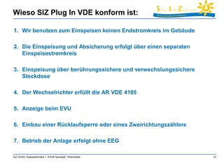 Wieso SIZ Plug In VDE konform ist: 
1. Wir benutzen zum Einspeisen keinen Endstromkreis im Gebäude 
2. Die Einspeisung und Absicherung erfolgt über einen separaten 
Einspeisestromkreis 
3. Einspeisung über berührungssichere und verwechslungssichere 
Steckdose 
4. Der Wechselrichter erfüllt die AR VDE 4105 
5. Anzeige beim EVU 
6. Einbau einer Rücklaufsperre oder eines Zweirichtungszählers 
7. Betrieb der Anlage erfolgt ohne EEG 
SIZ GmbH, Solarparkstraße 1, 67435 Neustadt / Weinstraße 37 
 
