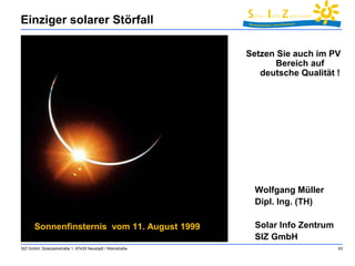 Einziger solarer Störfall 
SIZ GmbH, Solarparkstraße 1, 67435 Neustadt / Weinstraße 63 
Sonnenfinsternis vom 11. August 1999 
Setzen Sie auch im PV 
Bereich auf 
deutsche Qualität ! 
Wolfgang Müller 
Dipl. Ing. (TH) 
Solar Info Zentrum 
SIZ GmbH 
