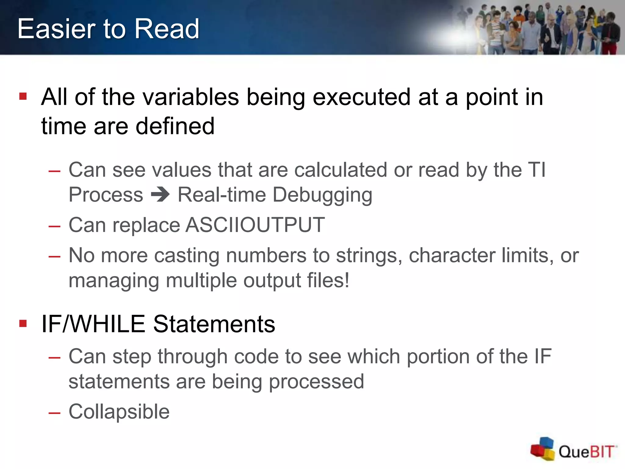 Easier to Read
 All of the variables being executed at a point in
time are defined
– Can see values that are calculated or read by the TI
Process  Real-time Debugging
– Can replace ASCIIOUTPUT
– No more casting numbers to strings, character limits, or
managing multiple output files!
 IF/WHILE Statements
– Can step through code to see which portion of the IF
statements are being processed
– Collapsible
 