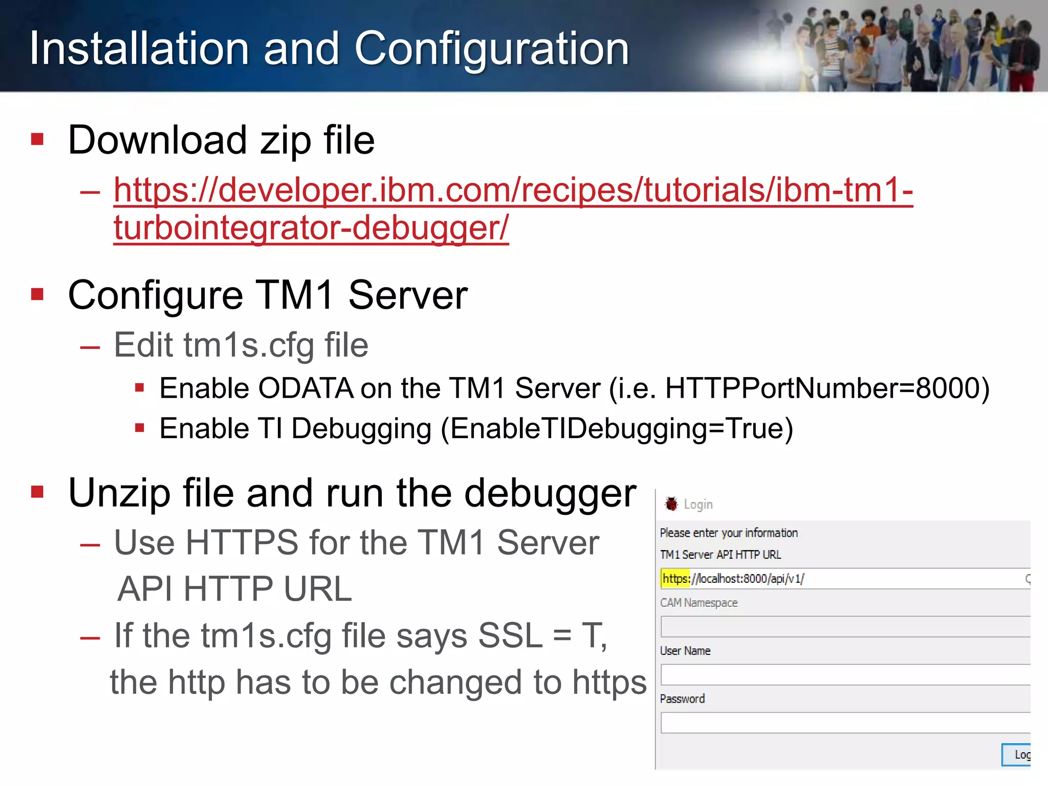 Installation and Configuration
 Download zip file
– https://developer.ibm.com/recipes/tutorials/ibm-tm1-
turbointegrator-debugger/
 Configure TM1 Server
– Edit tm1s.cfg file
 Enable ODATA on the TM1 Server (i.e. HTTPPortNumber=8000)
 Enable TI Debugging (EnableTIDebugging=True)
 Unzip file and run the debugger
– Use HTTPS for the TM1 Server
API HTTP URL
– If the tm1s.cfg file says SSL = T,
the http has to be changed to https
 