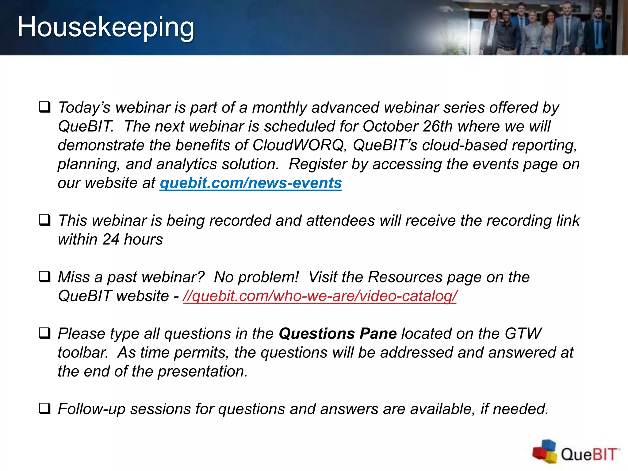  Today’s webinar is part of a monthly advanced webinar series offered by
QueBIT. The next webinar is scheduled for October 26th where we will
demonstrate the benefits of CloudWORQ, QueBIT’s cloud-based reporting,
planning, and analytics solution. Register by accessing the events page on
our website at quebit.com/news-events
 This webinar is being recorded and attendees will receive the recording link
within 24 hours
 Miss a past webinar? No problem! Visit the Resources page on the
QueBIT website - //quebit.com/who-we-are/video-catalog/
 Please type all questions in the Questions Pane located on the GTW
toolbar. As time permits, the questions will be addressed and answered at
the end of the presentation.
 Follow-up sessions for questions and answers are available, if needed.
Housekeeping
 