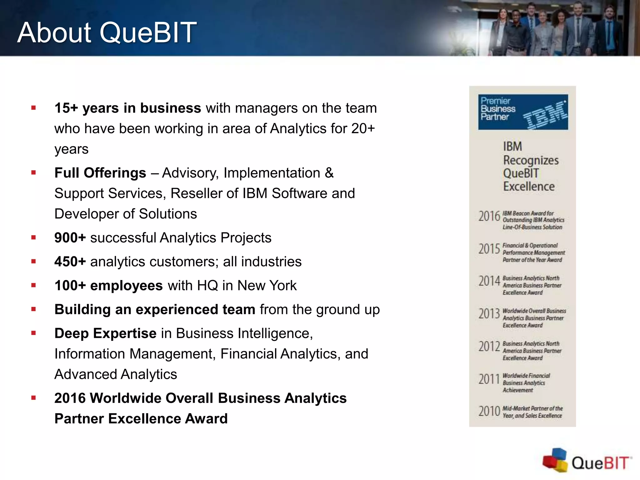 About QueBIT
 15+ years in business with managers on the team
who have been working in area of Analytics for 20+
years
 Full Offerings – Advisory, Implementation &
Support Services, Reseller of IBM Software and
Developer of Solutions
 900+ successful Analytics Projects
 450+ analytics customers; all industries
 100+ employees with HQ in New York
 Building an experienced team from the ground up
 Deep Expertise in Business Intelligence,
Information Management, Financial Analytics, and
Advanced Analytics
 2016 Worldwide Overall Business Analytics
Partner Excellence Award
 