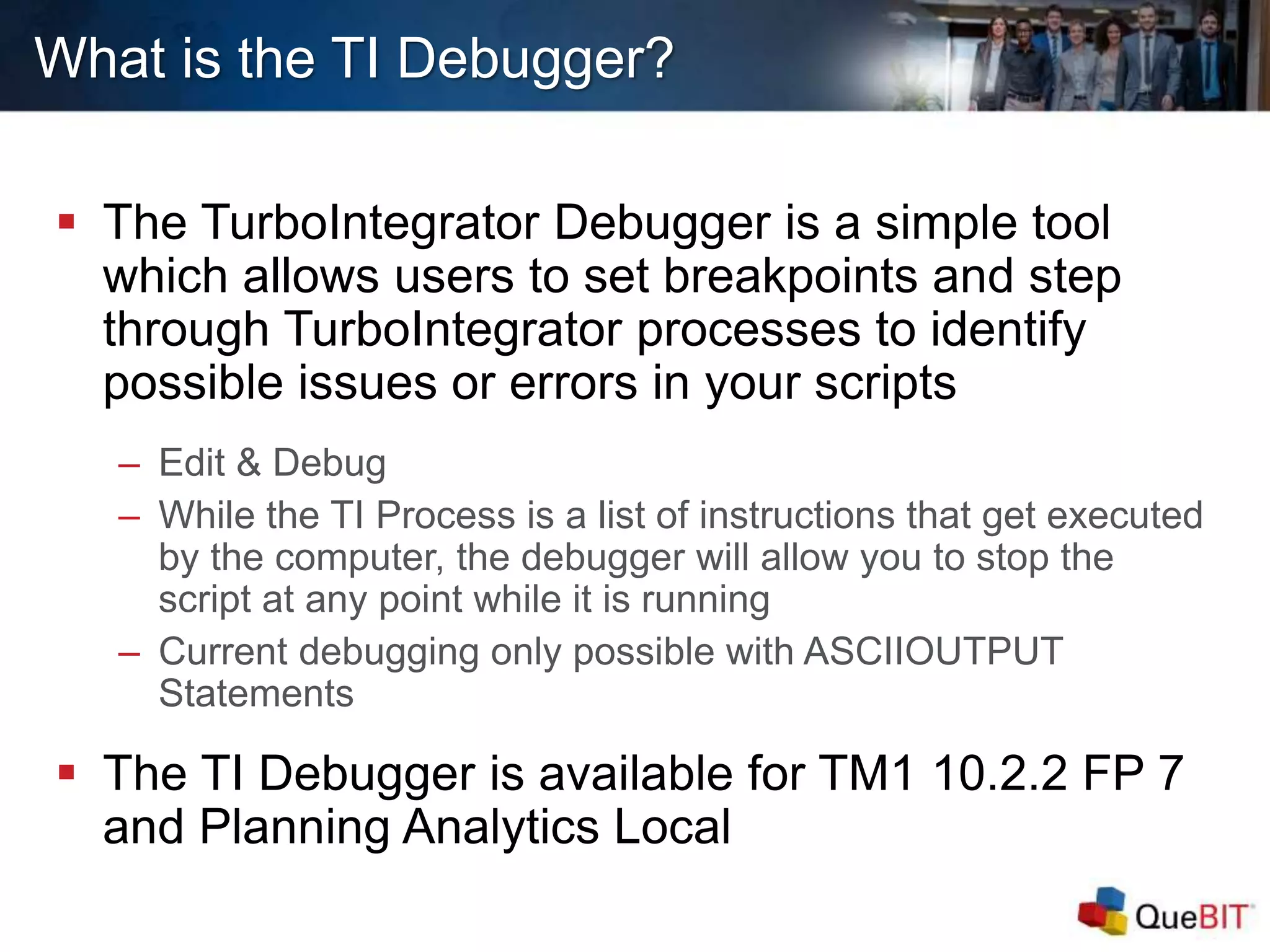 What is the TI Debugger?
 The TurboIntegrator Debugger is a simple tool
which allows users to set breakpoints and step
through TurboIntegrator processes to identify
possible issues or errors in your scripts
– Edit & Debug
– While the TI Process is a list of instructions that get executed
by the computer, the debugger will allow you to stop the
script at any point while it is running
– Current debugging only possible with ASCIIOUTPUT
Statements
 The TI Debugger is available for TM1 10.2.2 FP 7
and Planning Analytics Local
 