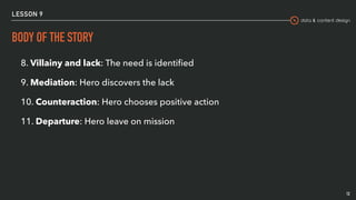 data & content design
LESSON 9
BODY OF THE STORY
12
8. Villainy and lack: The need is identiﬁed
9. Mediation: Hero discovers the lack
10. Counteraction: Hero chooses positive action
11. Departure: Hero leave on mission
 