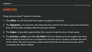 data & content design
LESSON 9
CHARACTERS
16
Propp also provided 7 abstract character:
1. The villain: an evil character that creates struggles for the hero.
2. The dispatcher: any character who illustrates the need for the hero's quest and sends the
hero off. This often overlaps with the princess's father.
3. The helper: a typically magical entity that comes to help the hero in their quest.
4. The princess or prize, and often her father: the hero deserves her throughout the story
but is unable to marry her as a consequence of some evil or injustice, perhaps the work
of the villain. The hero's journey is often ended when he marries the princess, which
constitutes the villain's defeat.
 