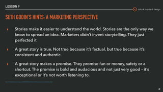 data & content design
LESSON 9
SETH GODIN’S HINTS: A MARKETING PERSPECTIVE
22
▸ Stories make it easier to understand the world. Stories are the only way we
know to spread an idea. Marketers didn’t invent storytelling. They just
perfected it
▸ A great story is true. Not true because it’s factual, but true because it’s
consistent and authentic.
▸ A great story makes a promise. They promise fun or money, safety or a
shortcut. The promise is bold and audacious and not just very good – it’s
exceptional or it’s not worth listening to.
https://www.lindafranzosi.com/single-post/2018/04/10/Seth-Godin-and-10-sharp-advices-on-marketing-storytelling
 