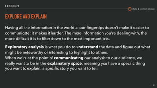 data & content design
LESSON 9
EXPLORE AND EXPLAIN
27
Having all the information in the world at our ﬁngertips doesn’t make it easier to
communicate: it makes it harder. The more information you’re dealing with, the
more difﬁcult it is to ﬁlter down to the most important bits.
Exploratory analysis is what you do to understand the data and ﬁgure out what
might be noteworthy or interesting to highlight to others. 
When we’re at the point of communicating our analysis to our audience, we
really want to be in the explanatory space, meaning you have a speciﬁc thing
you want to explain, a speciﬁc story you want to tell.
 