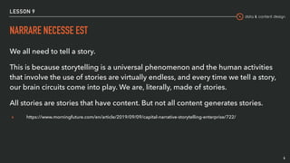 data & content design
LESSON 9
NARRARE NECESSE EST
We all need to tell a story.
This is because storytelling is a universal phenomenon and the human activities
that involve the use of stories are virtually endless, and every time we tell a story,
our brain circuits come into play. We are, literally, made of stories.
All stories are stories that have content. But not all content generates stories.
▸ https://www.morningfuture.com/en/article/2019/09/09/capital-narrative-storytelling-enterprise/722/
4
 