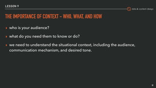 data & content design
LESSON 9
THE IMPORTANCE OF CONTEXT - WH0, WHAT, AND HOW
▸ who is your audience?
▸ what do you need them to know or do?
▸ we need to understand the situational context, including the audience,
communication mechanism, and desired tone.
32
 