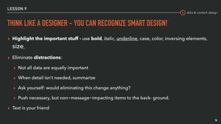 data & content design
LESSON 9
THINK LIKE A DESIGNER - YOU CAN RECOGNIZE SMART DESIGN!
▸ Highlight the important stuff - use bold, italic, underline, case, color, inversing elements,
size,
▸ Eliminate distractions:
▸ Not all data are equally important
▸ When detail isn’t needed, summarize
▸ Ask yourself: would eliminating this change anything?
▸ Push necessary, but non-message-impacting items to the back- ground.
▸ Text is your friend
34
 