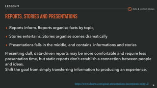 data & content design
LESSON 9
REPORTS, STORIES AND PRESENTATIONS
▸ Reports inform. Reports organise facts by topic,
▸ Stories entertains. Stories organise scenes dramatically
▸ Presentations falls in the middle, and contains informations and stories
Presenting dull, data-driven reports may be more comfortable and require less
presentation time, but static reports don’t establish a connection between people
and ideas.  
Shift the goal from simply transferring information to producing an experience.
36
https://www.duarte.com/great-presentations-incorporate-story-2/
 