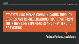 data & content design
STORYTELLING MEANS COMMUNICATING THROUGH
STORIES AND REPRESENTATIONS THAT START FROM
THEIR OWN LIFE EXPERIENCES AND THEY TEND TO
BE EXCITING
Andrea Fontana, sociologist
LESSON 9
5
 