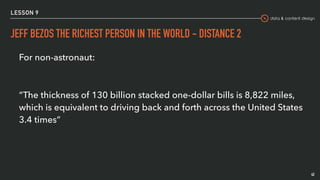 data & content design
LESSON 9
JEFF BEZOS THE RICHEST PERSON IN THE WORLD - DISTANCE 2
42
For non-astronaut:
“The thickness of 130 billion stacked one-dollar bills is 8,822 miles,
which is equivalent to driving back and forth across the United States
3.4 times” 
 