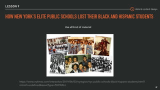data & content design
LESSON 9
HOW NEW YORK’S ELITE PUBLIC SCHOOLS LOST THEIR BLACK AND HISPANIC STUDENTS
47
https://www.nytimes.com/interactive/2019/06/03/nyregion/nyc-public-schools-black-hispanic-students.html?
mtrref=undeﬁned&assetType=PAYWALL
Use all kind of material
 