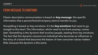 data & content design
LESSON 9
FROM MESSAGE TO EMOTIONS
Classic descriptive communication is based on key-message: the speciﬁc
information that a person/brand/company want to transfer to you.
Storytelling is based on key-emotions: it's the key-emotions that need to go
straight to the heart. The information, which need to be there anyway, comes
later. Storytelling is the dynamic that involves people, starting from key emotions.
The fact that this dynamic concerns an individual who becomes an inﬂuencer or
the story of a brand that becomes the bearer of new consumer values matters
little, because the dynamic is the same.
6
 