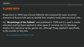 data & content design
LESSON 9
VLADIMIR PROPP
7
Propp (born in 1895) was a Soviet folklorist who analysed the basic structural
elements of Russian folk tales to identify their simplest irreducible structural units.
His "Morphology of the Folktale" was published in 1928 and it is used in media
education and has been applied to other types of narrative, be it in literature,
theatre, ﬁlm, television series, games, etc., although Propp applied it speciﬁcally
to the wonder or fairy tale.
▸ https://en.wikipedia.org/wiki/Vladimir_Propp
 