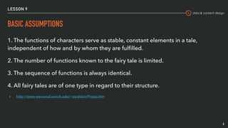 data & content design
LESSON 9
BASIC ASSUMPTIONS
8
1. The functions of characters serve as stable, constant elements in a tale,
independent of how and by whom they are fulﬁlled.
2. The number of functions known to the fairy tale is limited.
3. The sequence of functions is always identical.
4. All fairy tales are of one type in regard to their structure.
▸ http://www-personal.umich.edu/~esrabkin/Propp.htm
 
