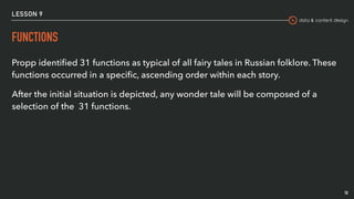 data & content design
LESSON 9
FUNCTIONS
10
Propp identiﬁed 31 functions as typical of all fairy tales in Russian folklore. These
functions occurred in a speciﬁc, ascending order within each story.
After the initial situation is depicted, any wonder tale will be composed of a
selection of the 31 functions.
 