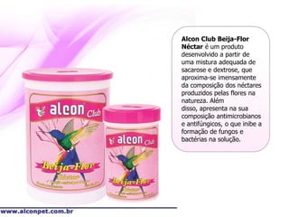 Alcon Club Beija-Flor
Néctar é um produto
desenvolvido a partir de
uma mistura adequada de
sacarose e dextrose, que
aproxima-se imensamente
da composição dos néctares
produzidos pelas flores na
natureza. Além
disso, apresenta na sua
composição antimicrobianos
e antifúngicos, o que inibe a
formação de fungos e
bactérias na solução.
 