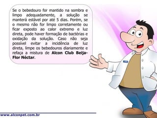 Se o bebedouro for mantido na sombra e
limpo adequadamente, a solução se
manterá estável por até 5 dias. Porém, se
o mesmo não for limpo corretamente ou
ficar exposto ao calor extremo e luz
direta, pode haver formação de bactérias e
oxidação da solução. Caso não seja
possível evitar a incidência de luz
direta, limpe os bebedouros diariamente e
refaça a mistura de Alcon Club Beija-
Flor Néctar.
 