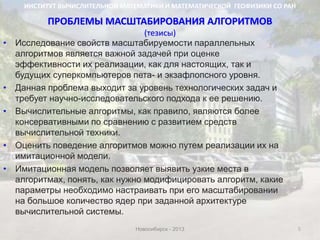ПРОБЛЕМЫ МАСШТАБИРОВАНИЯ АЛГОРИТМОВ
(тезисы)
5
• Исследование свойств масштабируемости параллельных
алгоритмов является важной задачей при оценке
эффективности их реализации, как для настоящих, так и
будущих суперкомпьютеров пета- и экзафлопсного уровня.
• Данная проблема выходит за уровень технологических задач и
требует научно-исследовательского подхода к ее решению.
• Вычислительные алгоритмы, как правило, являются более
консервативными по сравнению с развитием средств
вычислительной техники.
• Оценить поведение алгоритмов можно путем реализации их на
имитационной модели.
• Имитационная модель позволяет выявить узкие места в
алгоритмах, понять, как нужно модифицировать алгоритм, какие
параметры необходимо настраивать при его масштабировании
на большое количество ядер при заданной архитектуре
вычислительной системы.
ИНСТИТУТ ВЫЧИСЛИТЕЛЬНОЙ МАТЕМАТИКИ И МАТЕМАТИЧЕСКОЙ ГЕОФИЗИКИ СО РАН
Новосибирск - 2013
 