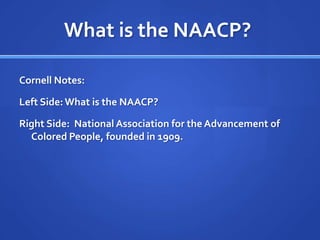 What is the NAACP?	Cornell Notes:Left Side: What is the NAACP?Right Side:  National Association for the Advancement of Colored People, founded in 1909.