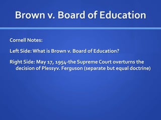 Brown v. Board of EducationCornell Notes:Left Side: What is Brown v. Board of Education?Right Side: May 17, 1954-the Supreme Court overturns the decision of Plessyv. Ferguson (separate but equal doctrine)