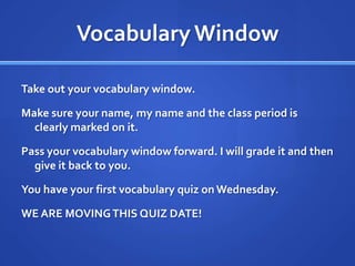 Vocabulary WindowTake out your vocabulary window. Make sure your name, my name and the class period is clearly marked on it. Pass your vocabulary window forward. I will grade it and then give it back to you. You have your first vocabulary quiz on Wednesday.WE ARE MOVING THIS QUIZ DATE!