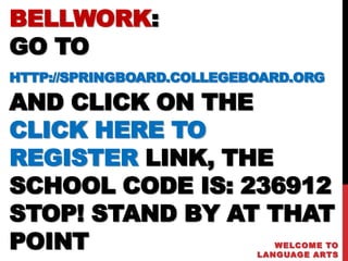 BELLWORK:
GO TO
HTTP://SPRINGBOARD.COLLEGEBOARD.ORG

AND CLICK ON THE
CLICK HERE TO
REGISTER LINK, THE
SCHOOL CODE IS: 236912
STOP! STAND BY AT THAT
POINT                         WELCOME TO
                           LANGUAGE ARTS
 