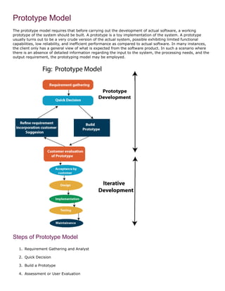 Prototype Model
The prototype model requires that before carrying out the development of actual software, a working
prototype of the system should be built. A prototype is a toy implementation of the system. A prototype
usually turns out to be a very crude version of the actual system, possible exhibiting limited functional
capabilities, low reliability, and inefficient performance as compared to actual software. In many instances,
the client only has a general view of what is expected from the software product. In such a scenario where
there is an absence of detailed information regarding the input to the system, the processing needs, and the
output requirement, the prototyping model may be employed.
Steps of Prototype Model
1. Requirement Gathering and Analyst
2. Quick Decision
3. Build a Prototype
4. Assessment or User Evaluation
 