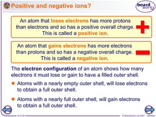 © Boardworks Ltd 2007
10 of 50
Positive and negative ions?
The electron configuration of an atom shows how many
electrons it must lose or gain to have a filled outer shell.
An atom that loses electrons has more protons
than electrons and so has a positive overall charge.
This is called a positive ion.
An atom that gains electrons has more electrons
than protons and so has a negative overall charge.
This is called a negative ion.
 Atoms with a nearly empty outer shell, will lose electrons
to obtain a full outer shell.
 Atoms with a nearly full outer shell, will gain electrons
to obtain a full outer shell.
 