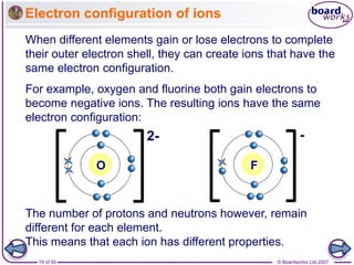 © Boardworks Ltd 2007
19 of 50
Electron configuration of ions
The number of protons and neutrons however, remain
different for each element.
This means that each ion has different properties.
For example, oxygen and fluorine both gain electrons to
become negative ions. The resulting ions have the same
electron configuration:
F
-
2-
O
When different elements gain or lose electrons to complete
their outer electron shell, they can create ions that have the
same electron configuration.
 