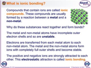 © Boardworks Ltd 2007
25 of 50
What is ionic bonding?
Compounds that contain ions are called ionic
compounds. These compounds are usually
formed by a reaction between a metal and a
non-metal.
Why do these substances react together and form bonds?
The metal and non-metal atoms have incomplete outer
electron shells and so are unstable.
Electrons are transferred from each metal atom to each
non-metal atom. The metal and the non-metal atoms form
ions with completely full outer shells and become stable.
The positive and negative ions are strongly attracted to each
other. This electrostatic attraction is called ionic bonding.
 