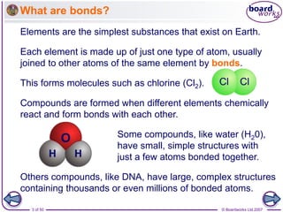 © Boardworks Ltd 2007
3 of 50
What are bonds?
Compounds are formed when different elements chemically
react and form bonds with each other.
Some compounds, like water (H20),
have small, simple structures with
just a few atoms bonded together.
Others compounds, like DNA, have large, complex structures
containing thousands or even millions of bonded atoms.
Elements are the simplest substances that exist on Earth.
Each element is made up of just one type of atom, usually
joined to other atoms of the same element by bonds.
This forms molecules such as chlorine (Cl2).
 