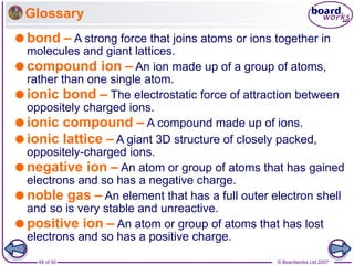 © Boardworks Ltd 2007
48 of 50
Glossary
bond – A strong force that joins atoms or ions together in
molecules and giant lattices.
compound ion – An ion made up of a group of atoms,
rather than one single atom.
ionic bond – The electrostatic force of attraction between
oppositely charged ions.
ionic compound – A compound made up of ions.
ionic lattice – A giant 3D structure of closely packed,
oppositely-charged ions.
negative ion – An atom or group of atoms that has gained
electrons and so has a negative charge.
noble gas – An element that has a full outer electron shell
and so is very stable and unreactive.
positive ion – An atom or group of atoms that has lost
electrons and so has a positive charge.
 