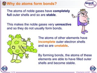 © Boardworks Ltd 2007
5 of 50
Why do atoms form bonds?
The atoms of noble gases have completely
full outer shells and so are stable.
The atoms of other elements have
incomplete outer electron shells
and so are unstable.
This makes the noble gases very unreactive
and so they do not usually form bonds.
By forming bonds, the atoms of these
elements are able to have filled outer
shells and become stable.
 